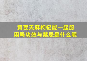 黄芪天麻枸杞能一起服用吗功效与禁忌是什么呢