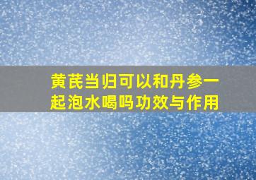 黄芪当归可以和丹参一起泡水喝吗功效与作用