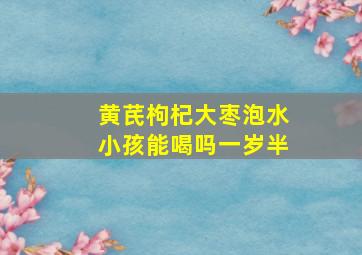 黄芪枸杞大枣泡水小孩能喝吗一岁半