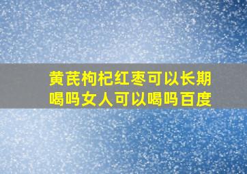 黄芪枸杞红枣可以长期喝吗女人可以喝吗百度