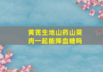 黄芪生地山药山萸肉一起能降血糖吗