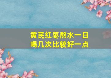 黄芪红枣熬水一日喝几次比较好一点