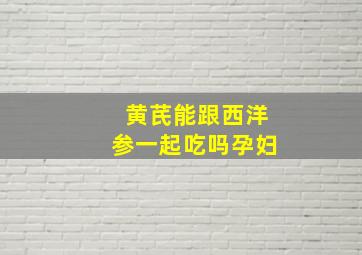 黄芪能跟西洋参一起吃吗孕妇