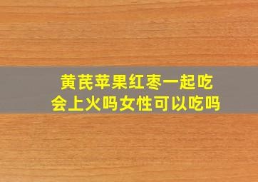 黄芪苹果红枣一起吃会上火吗女性可以吃吗