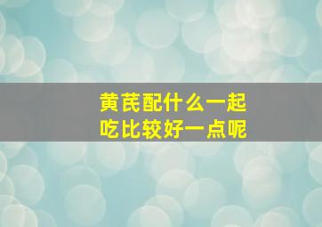 黄芪配什么一起吃比较好一点呢