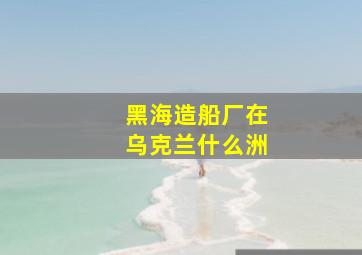 黑海造船厂在乌克兰什么洲